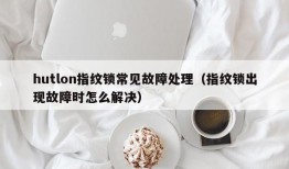 hutlon指纹锁常见故障处理（指纹锁出现故障时怎么解决）