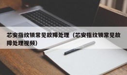 芯安指纹锁常见故障处理（芯安指纹锁常见故障处理视频）